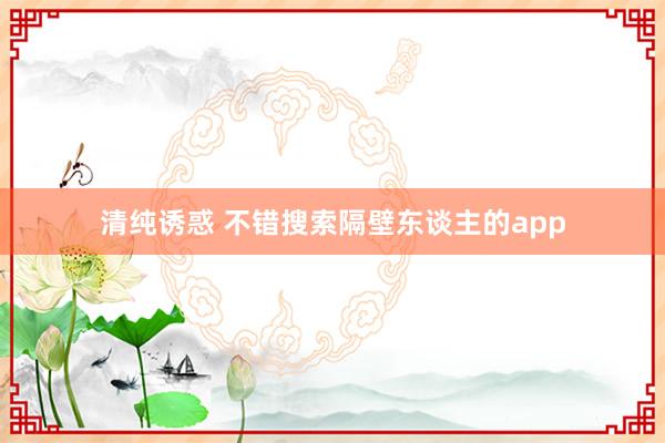 清纯诱惑 不错搜索隔壁东谈主的app