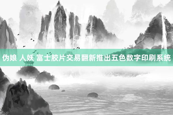 伪娘 人妖 富士胶片交易翻新推出五色数字印刷系统