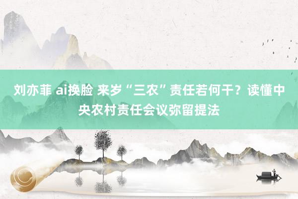 刘亦菲 ai换脸 来岁“三农”责任若何干?读懂中央农村责任会议弥留提法