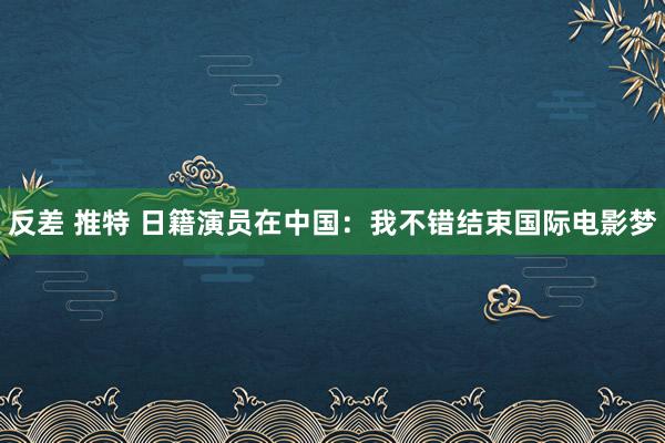 反差 推特 日籍演员在中国：我不错结束国际电影梦