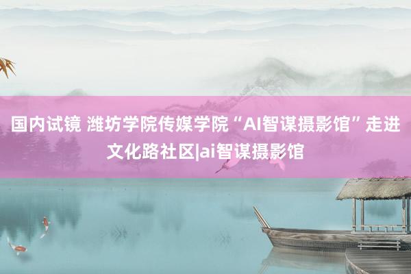 国内试镜 潍坊学院传媒学院“AI智谋摄影馆”走进文化路社区|ai智谋摄影馆