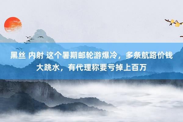 黑丝 内射 这个暑期邮轮游爆冷，多条航路价钱大跳水，有代理称要亏掉上百万
