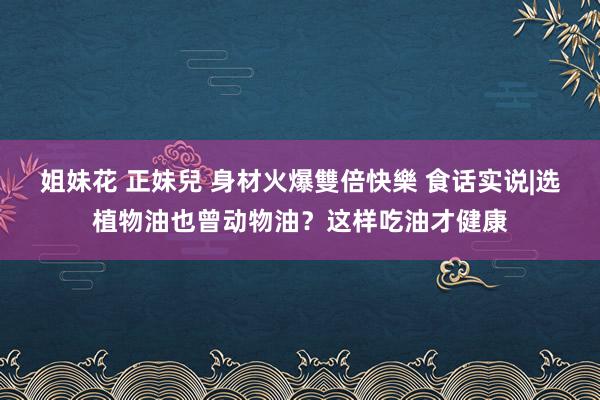 姐妹花 正妹兒 身材火爆雙倍快樂 食话实说|选植物油也曾动物油？这样吃油才健康