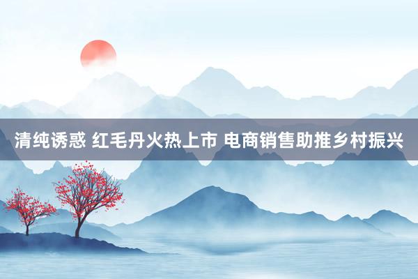 清纯诱惑 红毛丹火热上市 电商销售助推乡村振兴