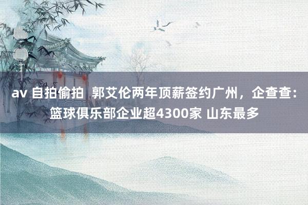 av 自拍偷拍  郭艾伦两年顶薪签约广州，企查查：篮球俱乐部企业超4300家 山东最多