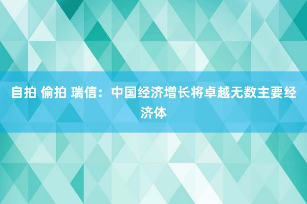 自拍 偷拍 瑞信：中国经济增长将卓越无数主要经济体