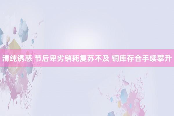 清纯诱惑 节后卑劣销耗复苏不及 铜库存合手续攀升
