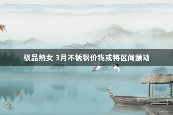 极品熟女 3月不锈钢价钱或将区间颤动