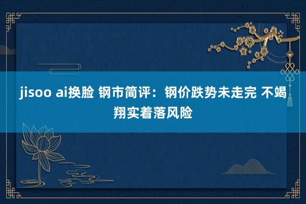 jisoo ai换脸 钢市简评：钢价跌势未走完 不竭翔实着落风险