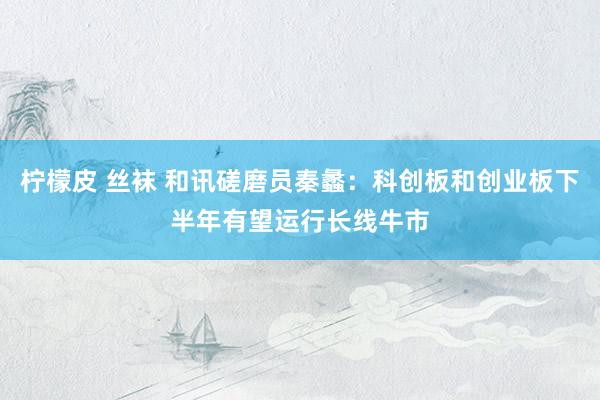 柠檬皮 丝袜 和讯磋磨员秦蠡：科创板和创业板下半年有望运行长线牛市