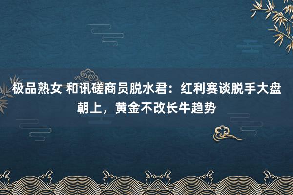 极品熟女 和讯磋商员脱水君：红利赛谈脱手大盘朝上，黄金不改长牛趋势
