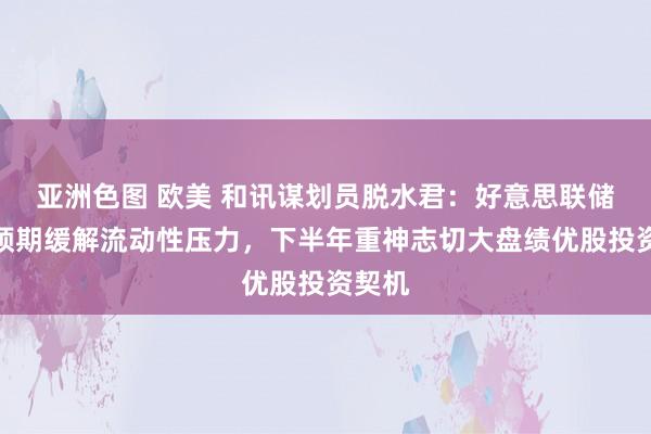 亚洲色图 欧美 和讯谋划员脱水君：好意思联储降息预期缓解流动性压力，下半年重神志切大盘绩优股投资契机
