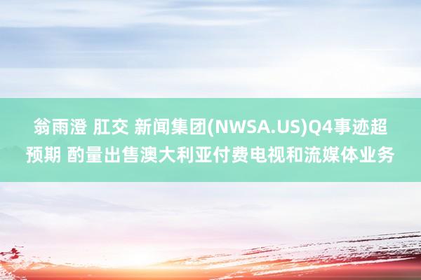 翁雨澄 肛交 新闻集团(NWSA.US)Q4事迹超预期 酌量出售澳大利亚付费电视和流媒体业务