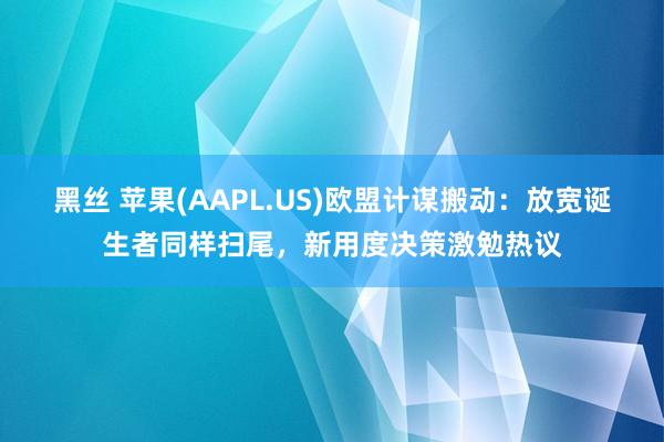 黑丝 苹果(AAPL.US)欧盟计谋搬动：放宽诞生者同样扫尾，新用度决策激勉热议
