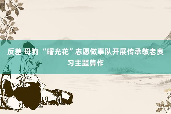 反差 母狗 “曙光花”志愿做事队开展传承敬老良习主题算作
