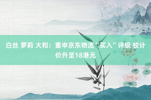 白丝 萝莉 大和：重申京东物流“买入”评级 狡计价升至18港元