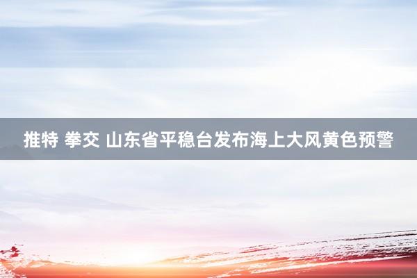 推特 拳交 山东省平稳台发布海上大风黄色预警