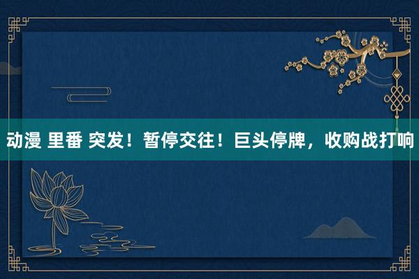 动漫 里番 突发！暂停交往！巨头停牌，收购战打响