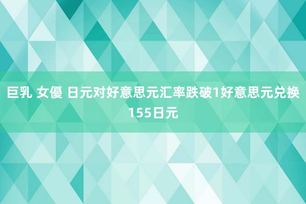 巨乳 女優 日元对好意思元汇率跌破1好意思元兑换155日元