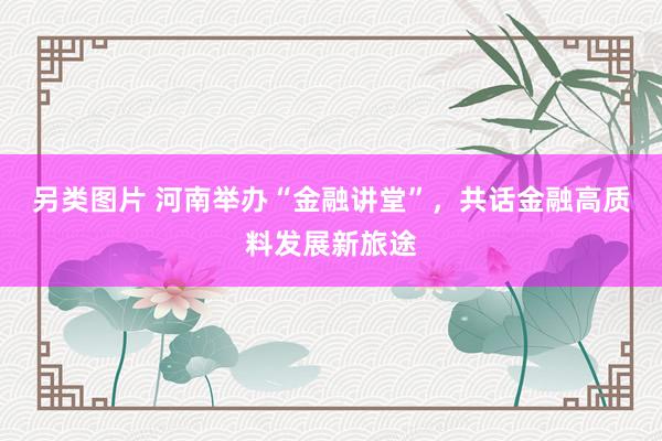 另类图片 河南举办“金融讲堂”，共话金融高质料发展新旅途