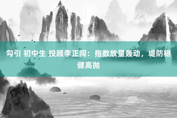 勾引 初中生 投顾李正闯：指数放量轰动，堤防稳健高抛