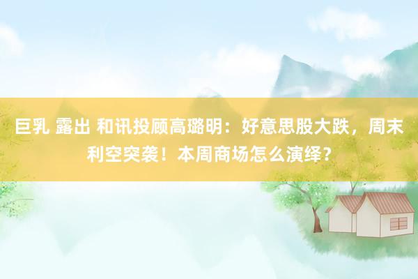 巨乳 露出 和讯投顾高璐明：好意思股大跌，周末利空突袭！本周商场怎么演绎？