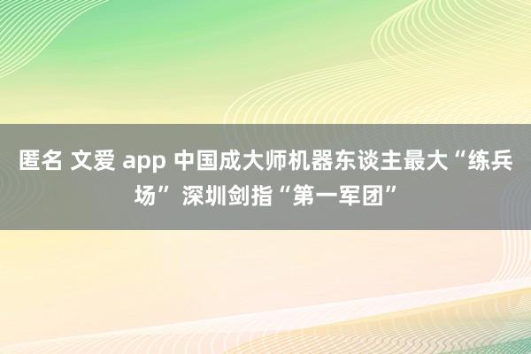 匿名 文爱 app 中国成大师机器东谈主最大“练兵场” 深圳剑指“第一军团”