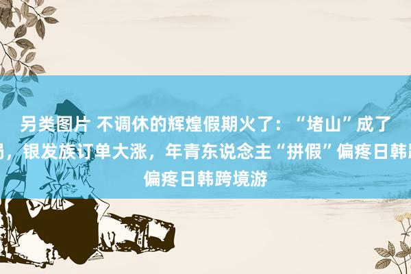 另类图片 不调休的辉煌假期火了：“堵山”成了名时局，银发族订单大涨，年青东说念主“拼假”偏疼日韩跨境游
