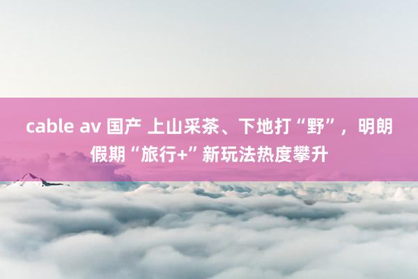 cable av 国产 上山采茶、下地打“野”，明朗假期“旅行+”新玩法热度攀升