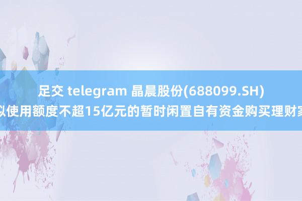 足交 telegram 晶晨股份(688099.SH)：拟使用额度不超15亿元的暂时闲置自有资金购买理财家具